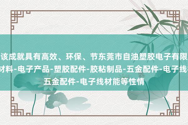 该成就具有高效、环保、节东莞市自油塑胶电子有限公司-包装材料-电子产品-塑胶配件-胶粘制品-五金配件-电子线材能等性情